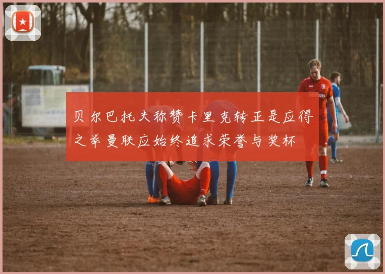 贝尔巴托夫称赞卡里克转正是应得之举曼联应始终追求荣誉与奖杯