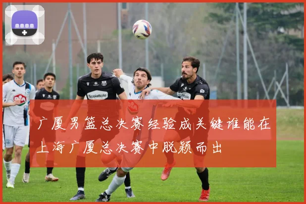 广厦男篮总决赛经验成关键谁能在上海广厦总决赛中脱颖而出