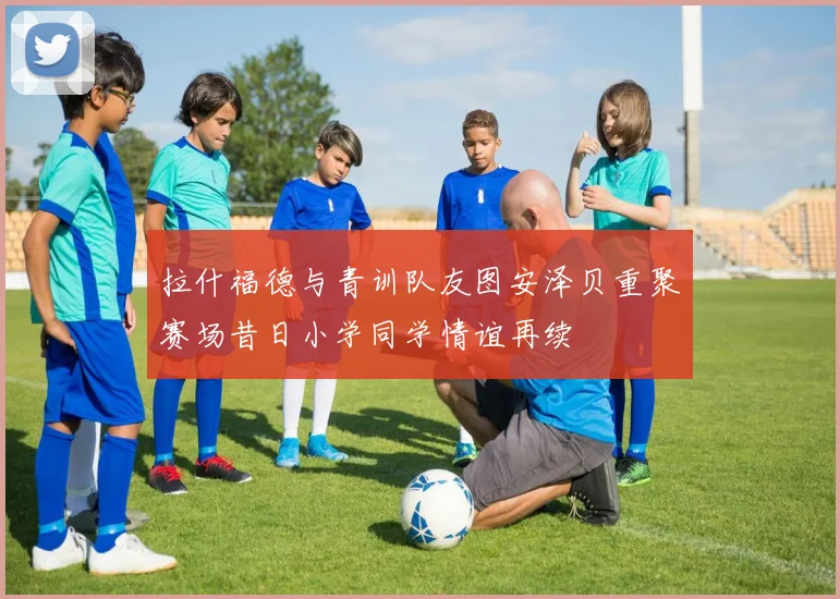 拉什福德与青训队友图安泽贝重聚赛场昔日小学同学情谊再续