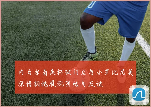 内马尔南美杯破门后与小罗比尼奥深情拥抱展现团结与友谊