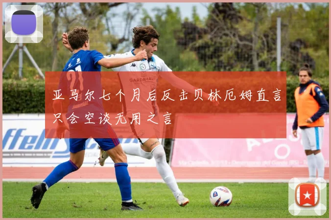 亚马尔七个月后反击贝林厄姆直言只会空谈无用之言