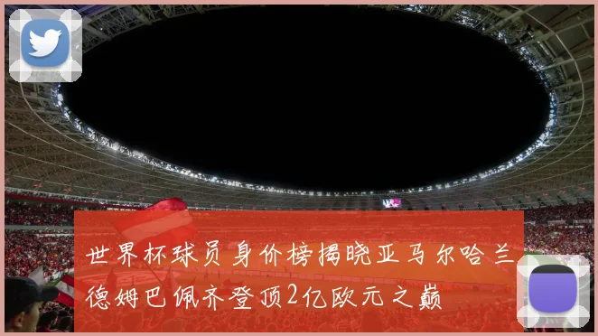 世界杯球员身价榜揭晓亚马尔哈兰德姆巴佩齐登顶2亿欧元之巅