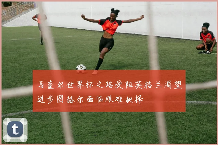马奎尔世界杯之路受阻英格兰渴望进步图赫尔面临艰难抉择