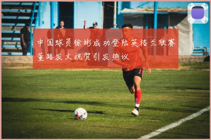 中国球员徐彬成功登陆英格兰联赛董路发文祝贺引发热议