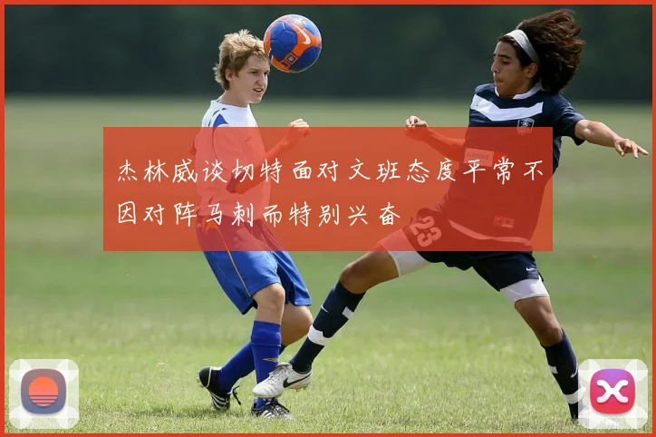 杰林威谈切特面对文班态度平常不因对阵马刺而特别兴奋