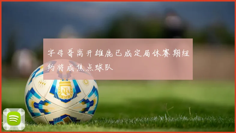 字母哥离开雄鹿已成定局休赛期纽约将成焦点球队