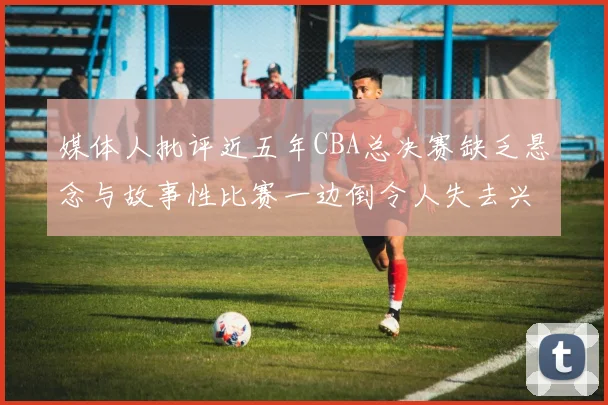 媒体人批评近五年CBA总决赛缺乏悬念与故事性比赛一边倒令人失去兴趣